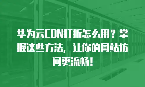 华为云CDN打折怎么用？掌握这些方法，让你的网站访问更流畅！