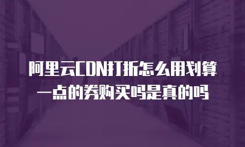阿里云CDN打折怎么用划算一点的券购买吗是真的吗