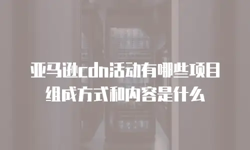 亚马逊cdn活动有哪些项目组成方式和内容是什么