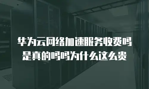 华为云网络加速服务收费吗是真的吗吗为什么这么贵