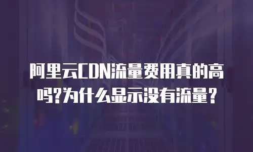 阿里云CDN流量费用真的高吗?为什么显示没有流量?