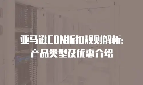 亚马逊CDN折扣规则解析：产品类型及优惠介绍
