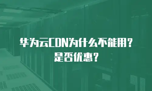 华为云CDN为什么不能用？是否优惠？