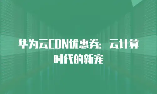 华为云CDN优惠券：云计算时代的新宠