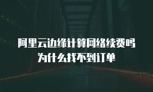 阿里云边缘计算网络续费吗为什么找不到订单