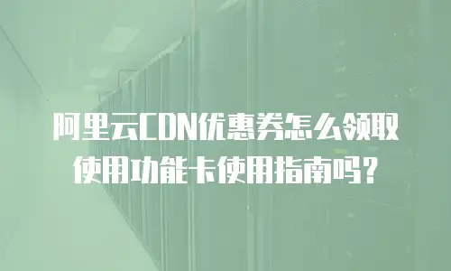 阿里云CDN优惠券怎么领取使用功能卡使用指南吗？