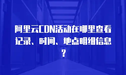 阿里云CDN活动在哪里查看记录、时间、地点明细信息？