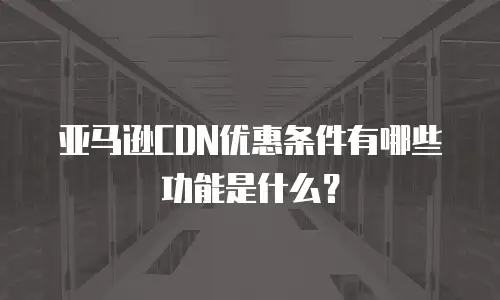 亚马逊CDN优惠条件有哪些功能是什么？