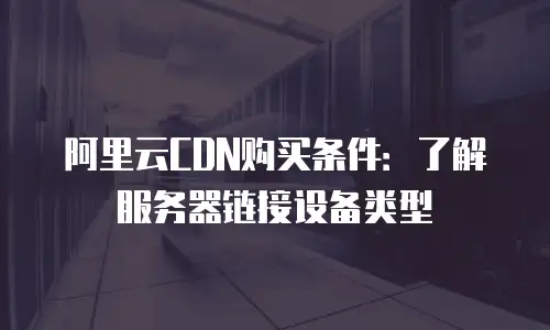 阿里云CDN购买条件：了解服务器链接设备类型
