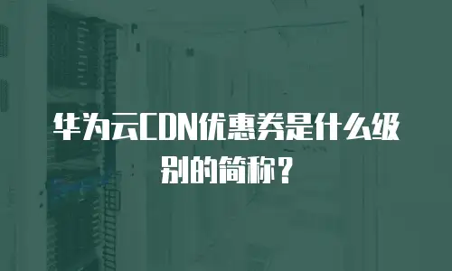 华为云CDN优惠券是什么级别的简称？