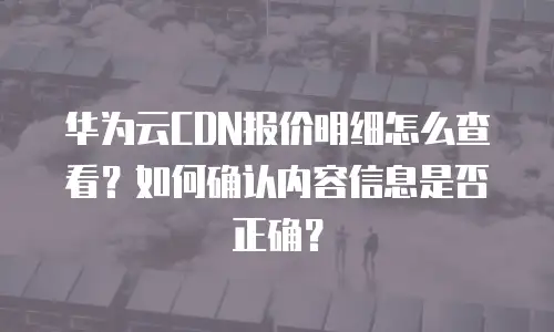 华为云CDN报价明细怎么查看？如何确认内容信息是否正确？