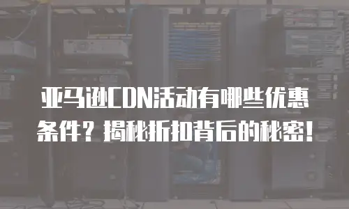 亚马逊CDN活动有哪些优惠条件？揭秘折扣背后的秘密！