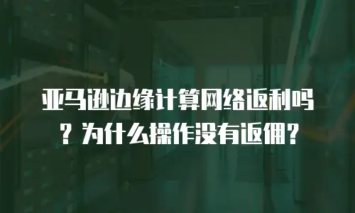 亚马逊边缘计算网络返利吗？为什么操作没有返佣？
