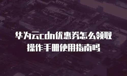 华为云cdn优惠券怎么领取操作手册使用指南吗