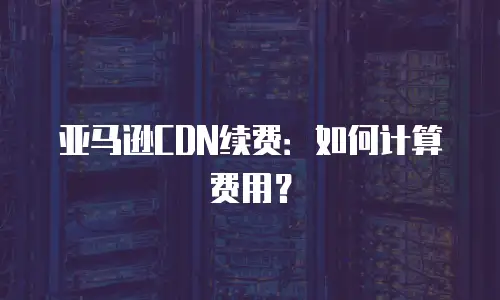 亚马逊CDN续费：如何计算费用？