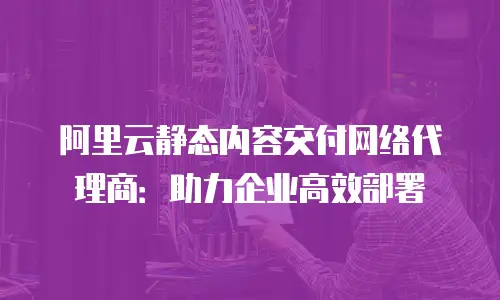 阿里云静态内容交付网络代理商：助力企业高效部署