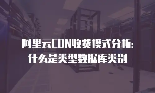 阿里云CDN收费模式分析：什么是类型数据库类别