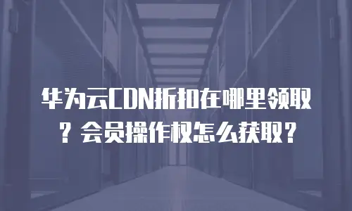 华为云CDN折扣在哪里领取？会员操作权怎么获取？