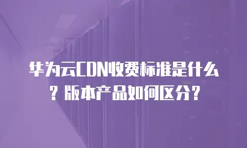 华为云CDN收费标准是什么？版本产品如何区分？