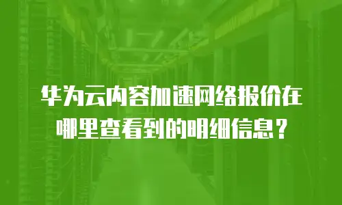 华为云内容加速网络报价在哪里查看到的明细信息？