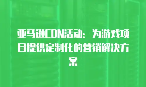 亚马逊CDN活动：为游戏项目提供定制化的营销解决方案