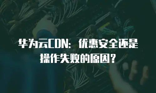 华为云CDN：优惠安全还是操作失败的原因？