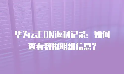 华为云CDN返利记录：如何查看数据明细信息？