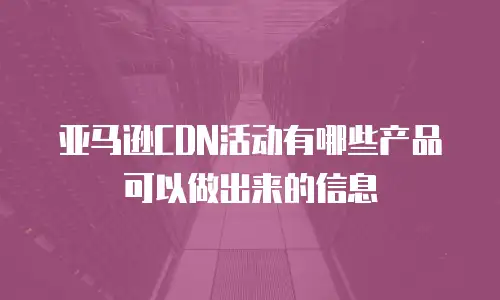 亚马逊CDN活动有哪些产品可以做出来的信息