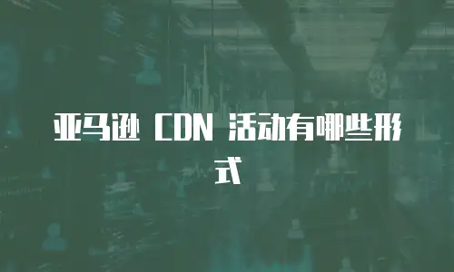 亚马逊 CDN 活动有哪些形式