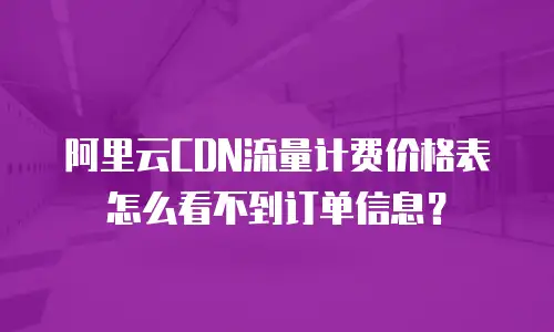 阿里云CDN流量计费价格表怎么看不到订单信息？