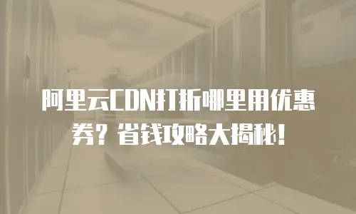 阿里云CDN打折哪里用优惠券？省钱攻略大揭秘！