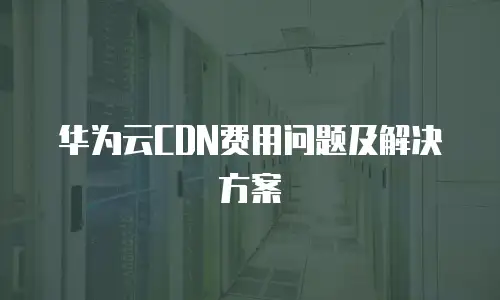 华为云CDN费用问题及解决方案