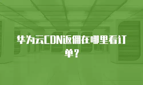 华为云CDN返佣在哪里看订单？