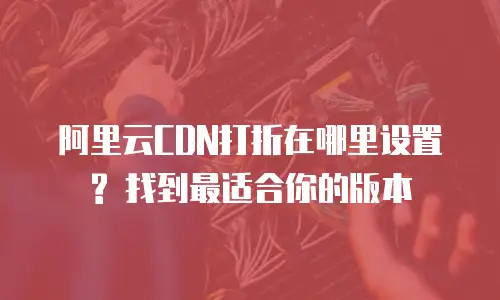 阿里云CDN打折在哪里设置? 找到最适合你的版本