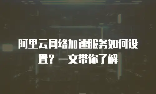 阿里云网络加速服务如何设置？一文带你了解