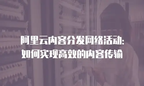 阿里云内容分发网络活动：如何实现高效的内容传输