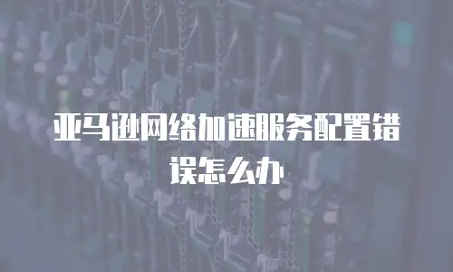  亚马逊网络加速服务配置错误怎么办