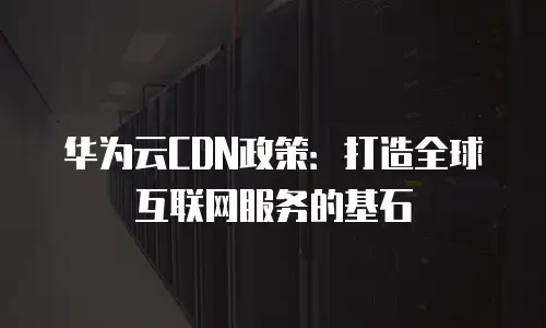 华为云CDN政策：打造全球互联网服务的基石
