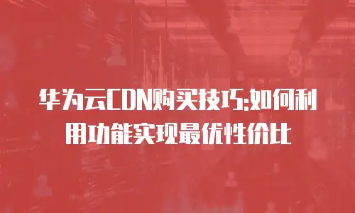 华为云CDN购买技巧:如何利用功能实现最优性价比