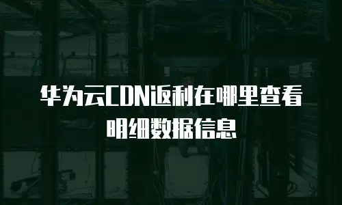 华为云CDN返利在哪里查看明细数据信息