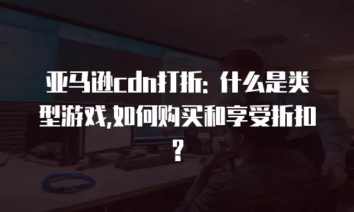 亚马逊cdn打折: 什么是类型游戏,如何购买和享受折扣?