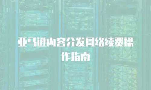 亚马逊内容分发网络续费操作指南