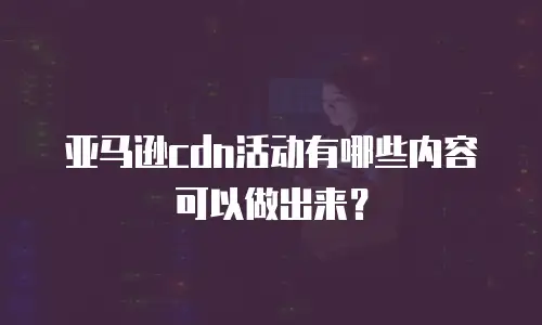亚马逊cdn活动有哪些内容可以做出来？
