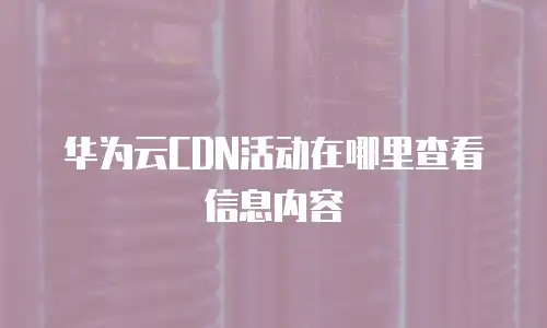 华为云CDN活动在哪里查看信息内容