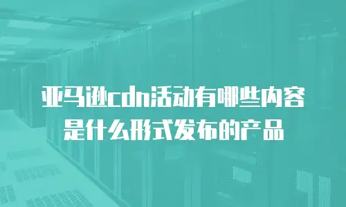 亚马逊cdn活动有哪些内容是什么形式发布的产品