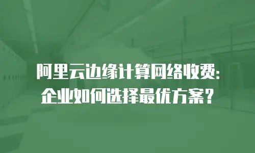 阿里云边缘计算网络收费：企业如何选择最优方案？