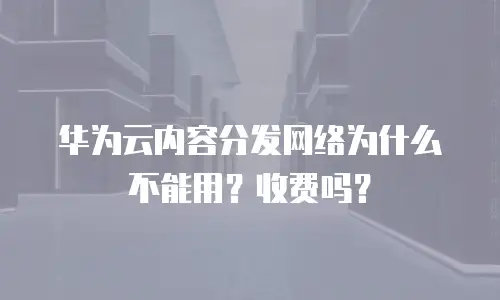 华为云内容分发网络为什么不能用？收费吗？