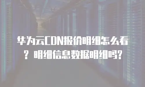 华为云CDN报价明细怎么看? 明细信息数据明细吗?