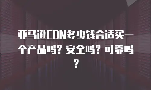 亚马逊CDN多少钱合适买一个产品吗？安全吗？可靠吗？