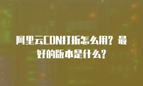 阿里云CDN打折怎么用? 最好的版本是什么?